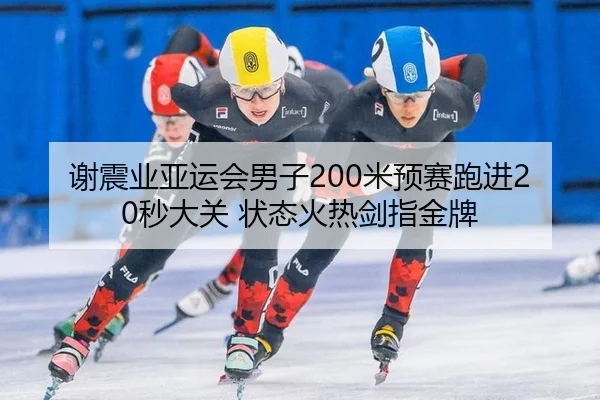谢震业亚运会男子200米预赛跑进20秒大关 状态火热剑指金牌