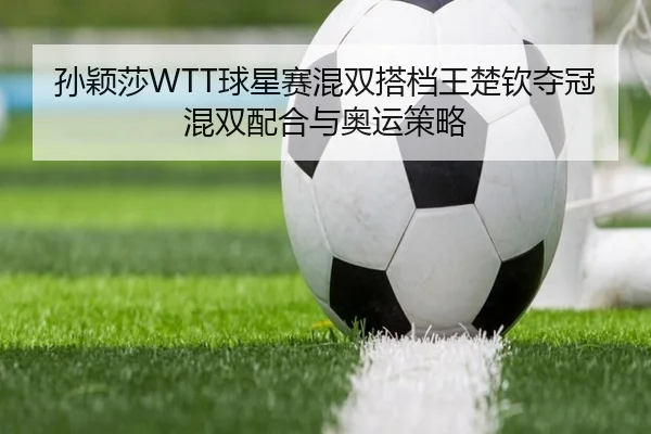 孙颖莎WTT球星赛混双搭档王楚钦夺冠混双配合与奥运策略