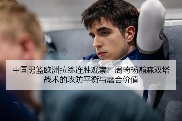 中国男篮欧洲拉练连胜观察：周琦杨瀚森双塔战术的攻防平衡与磨合价值